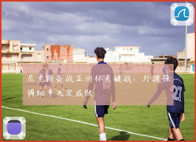 尼克斯备战亚洲杯关键战，外援强调细节决定成败