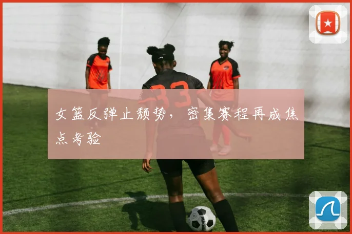 女篮反弹止颓势，密集赛程再成焦点考验