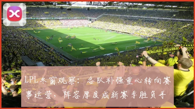 LPL冬窗观察:各队补强重心转向赛事运营,阵容厚度成新赛季胜负手