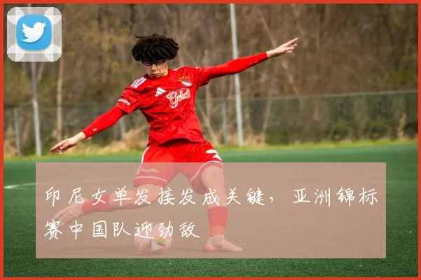 印尼女单发接发成关键,亚洲锦标赛中国队迎劲敌