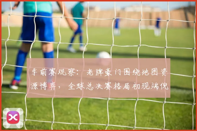 季前赛观察：老牌豪门围绕地图资源博弈，全球总决赛格局初现端倪