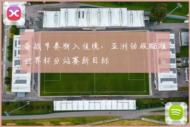 备战节奏渐入佳境，亚洲劲旅瞄准世界杯分站赛新目标