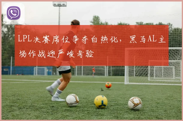 LPL决赛席位争夺白热化,黑马AL主场作战迎严峻考验