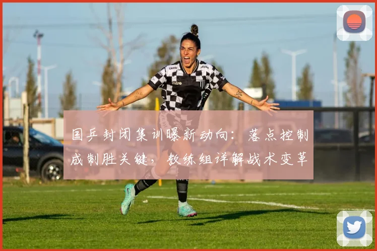 国乒封闭集训曝新动向：落点控制成制胜关键，教练组详解战术变革