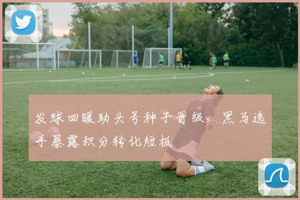 发球回暖助头号种子晋级，黑马选手暴露积分转化短板