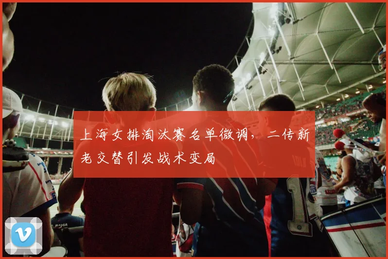 上海女排淘汰赛名单微调，二传新老交替引发战术变局