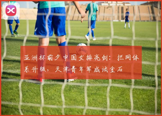 亚洲杯前夕中国女排亮剑:拦网体系升级,天津青年军成试金石