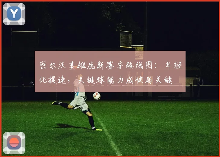 密尔沃基雄鹿新赛季路线图：年轻化提速，关键球能力成破局关键