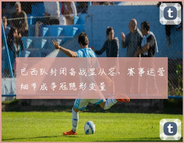 巴西队封闭备战显从容，赛事运营细节成争冠隐形变量