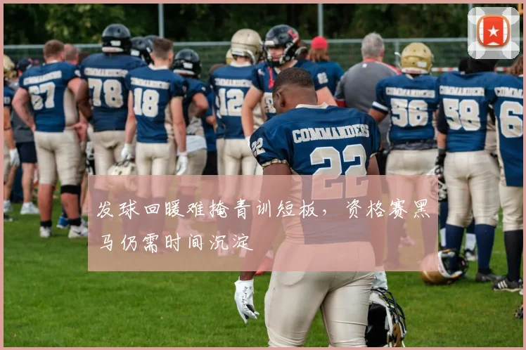 发球回暖难掩青训短板，资格赛黑马仍需时间沉淀