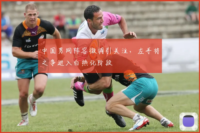 中国男网阵容微调引关注，左手将之争进入白热化阶段