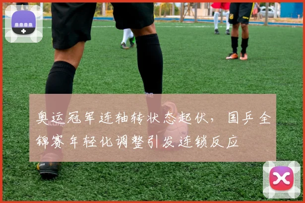 奥运冠军连轴转状态起伏，国乒全锦赛年轻化调整引发连锁反应