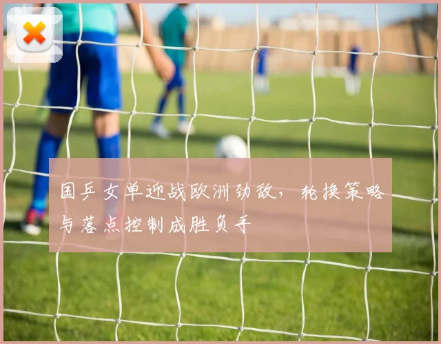 国乒女单迎战欧洲劲敌，轮换策略与落点控制成胜负手