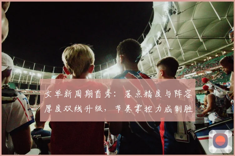女单新周期首秀：落点精度与阵容厚度双线升级，节奏掌控力成制胜密码