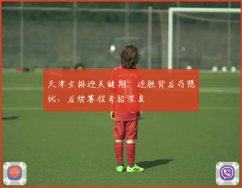 天津女排迎关键期：连胜背后存隐忧，后续赛程考验深度