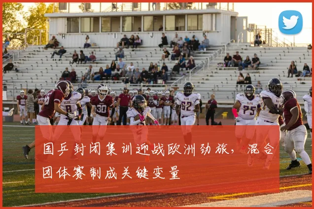 国乒封闭集训迎战欧洲劲旅,混合团体赛制成关键变量