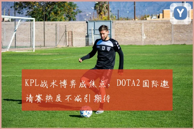 KPL战术博弈成焦点,DOTA2国际邀请赛热度不减引期待