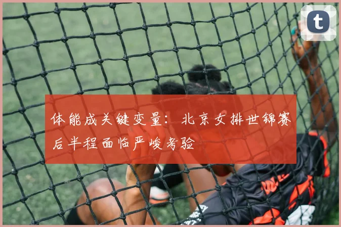 体能成关键变量:北京女排世锦赛后半程面临严峻考验