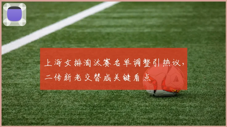 上海女排淘汰赛名单调整引热议，二传新老交替成关键看点
