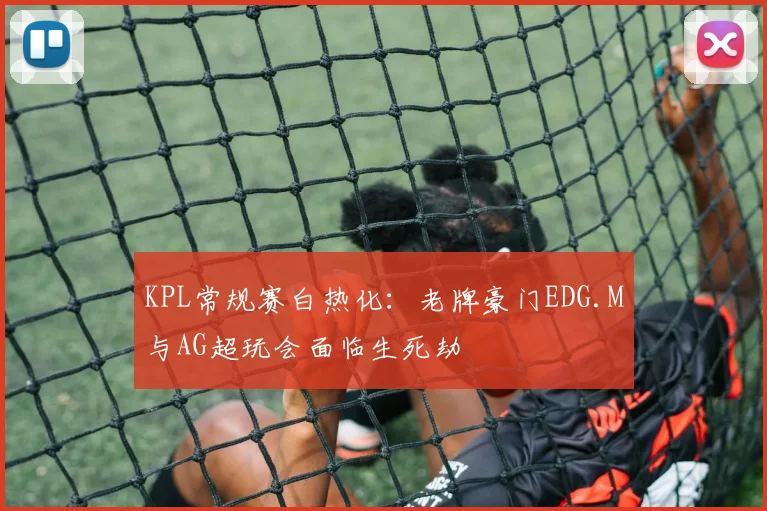 KPL常规赛白热化：老牌豪门EDG.M与AG超玩会面临生死劫