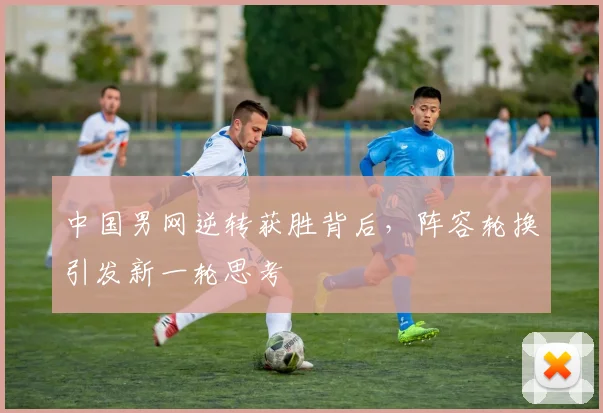 中国男网逆转获胜背后,阵容轮换引发新一轮思考
