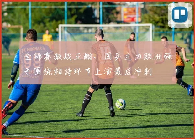 全锦赛激战正酣，国乒主力欧洲强手围绕相持环节上演最后冲刺