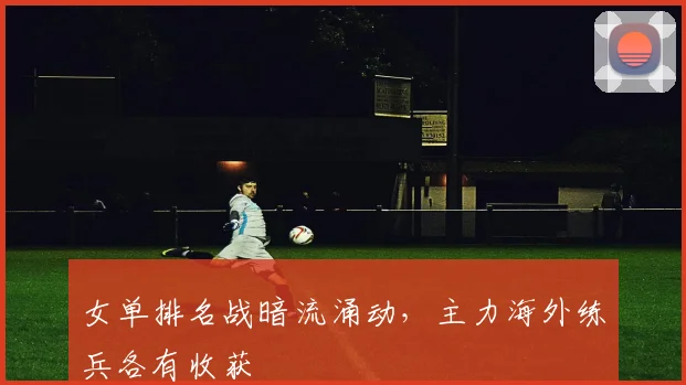 女单排名战暗流涌动，主力海外练兵各有收获