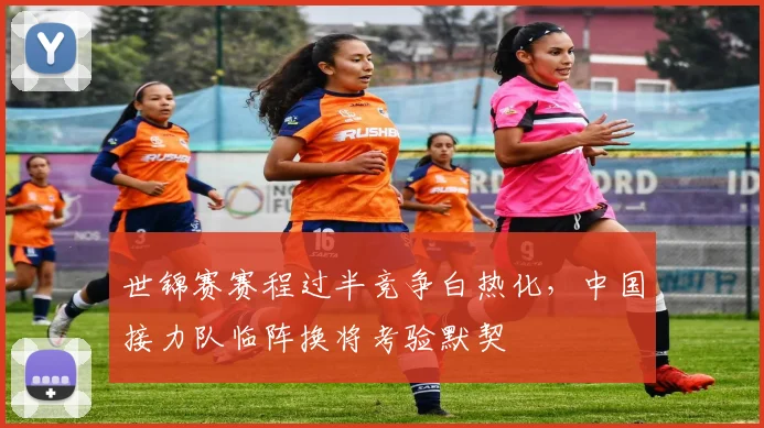 世锦赛赛程过半竞争白热化，中国接力队临阵换将考验默契