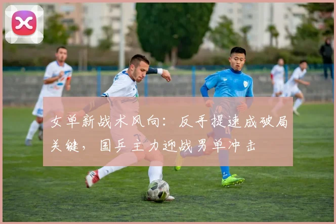 女单新战术风向：反手提速成破局关键，国乒主力迎战男单冲击