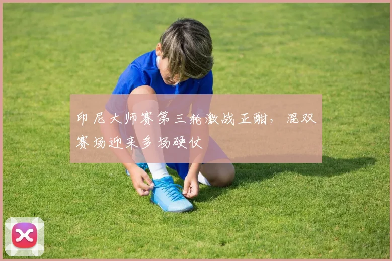 印尼大师赛第三轮激战正酣，混双赛场迎来多场硬仗
