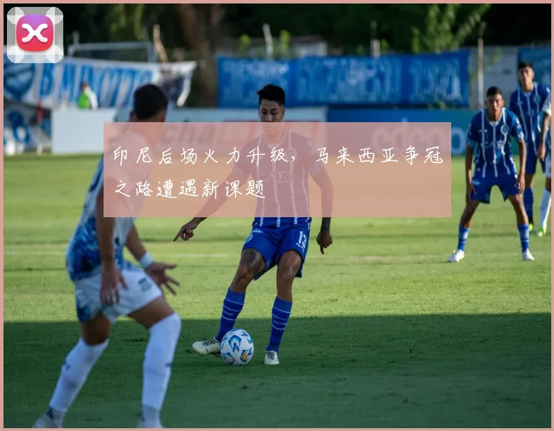 印尼后场火力升级，马来西亚争冠之路遭遇新课题