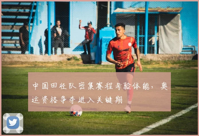 中国田径队密集赛程考验体能,奥运资格争夺进入关键期