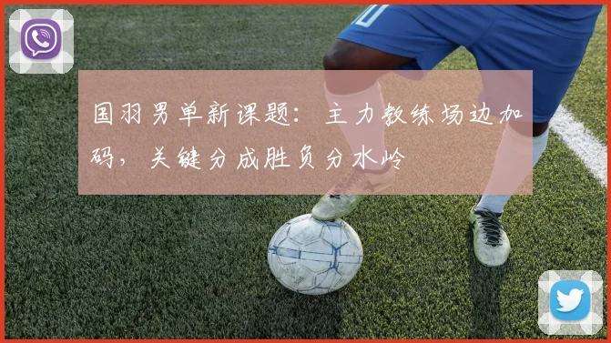 国羽男单新课题：主力教练场边加码，关键分成胜负分水岭