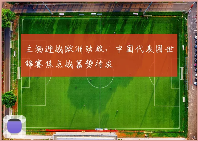 主场迎战欧洲劲旅,中国代表团世锦赛焦点战蓄势待发
