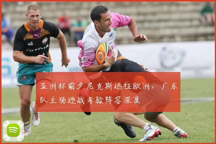 亚洲杯前夕尼克斯远征欧洲，广东队主场迎战考验阵容深度