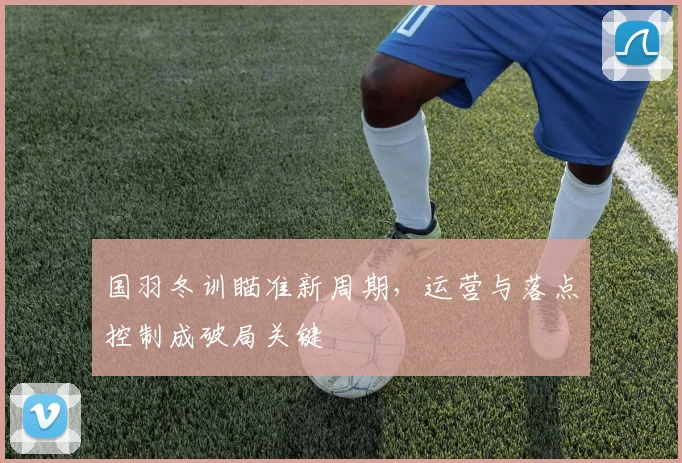 国羽冬训瞄准新周期，运营与落点控制成破局关键