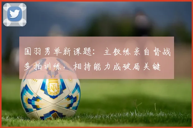 国羽男单新课题：主教练亲自督战多拍训练，相持能力成破局关键