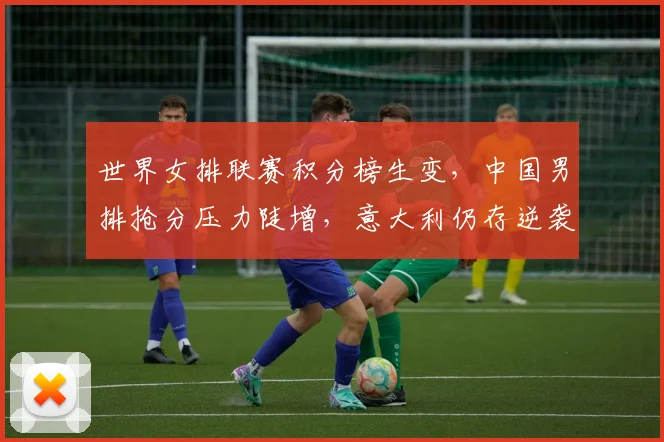 世界女排联赛积分榜生变，中国男排抢分压力陡增，意大利仍存逆袭希望