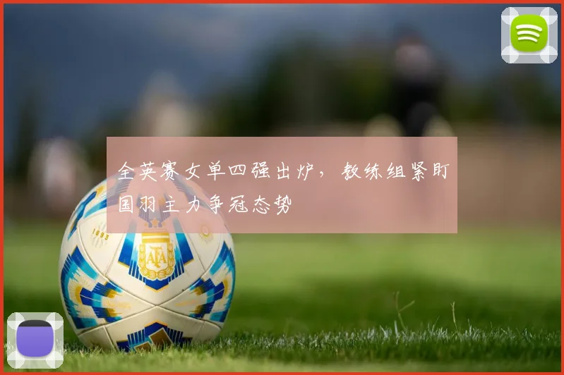 全英赛女单四强出炉,教练组紧盯国羽主力争冠态势