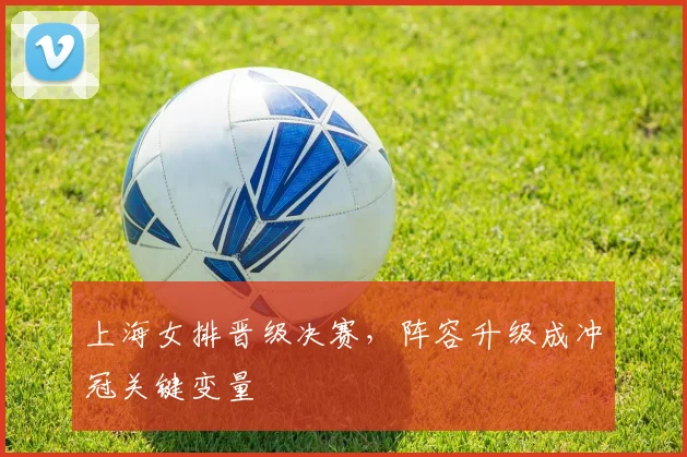 上海女排晋级决赛,阵容升级成冲冠关键变量