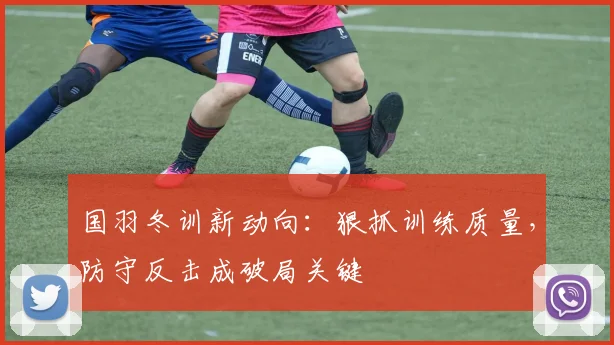 国羽冬训新动向：狠抓训练质量，防守反击成破局关键