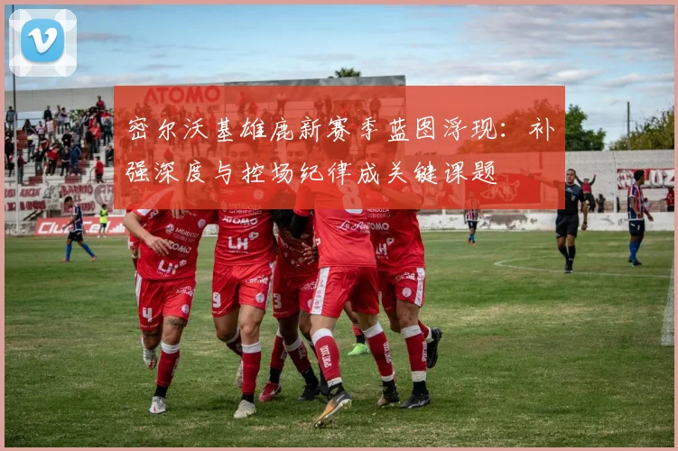 密尔沃基雄鹿新赛季蓝图浮现：补强深度与控场纪律成关键课题
