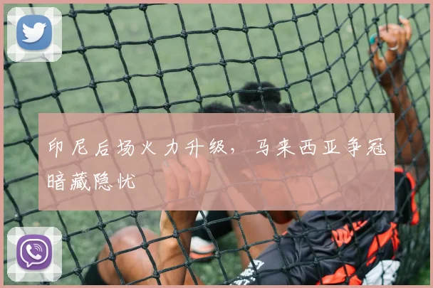 印尼后场火力升级,马来西亚争冠暗藏隐忧