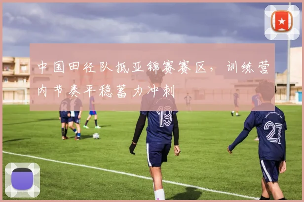 中国田径队抵亚锦赛赛区,训练营内节奏平稳蓄力冲刺