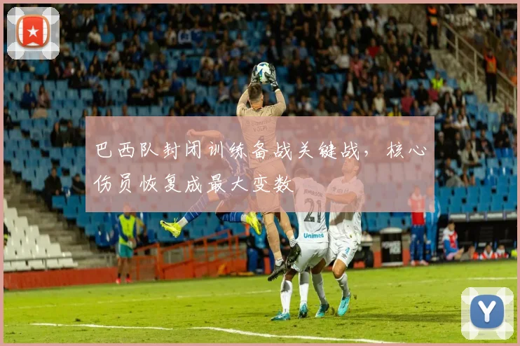 巴西队封闭训练备战关键战，核心伤员恢复成最大变数