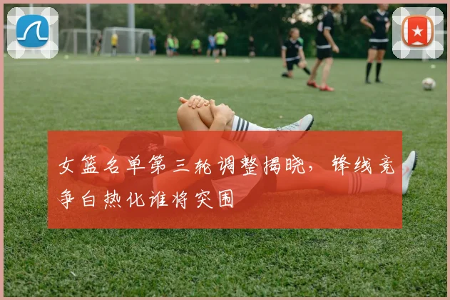 女篮名单第三轮调整揭晓，锋线竞争白热化谁将突围