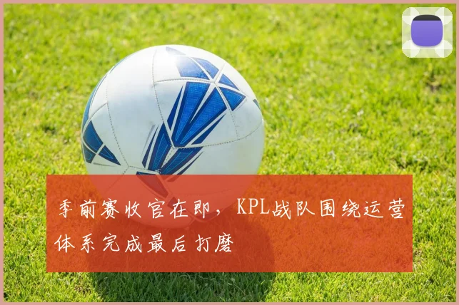 季前赛收官在即，KPL战队围绕运营体系完成最后打磨