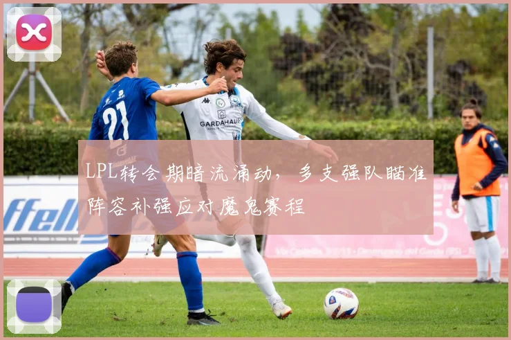 LPL转会期暗流涌动，多支强队瞄准阵容补强应对魔鬼赛程