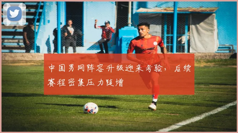 中国男网阵容升级迎来考验，后续赛程密集压力陡增
