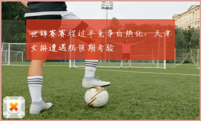 世锦赛赛程过半竞争白热化，天津女排遭遇瓶颈期考验